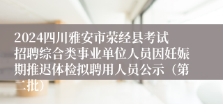 2024四川雅安市荥经县考试招聘综合类事业单位人员因妊娠期推迟体检拟聘用人员公示（第二批）