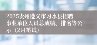 2025贵州遵义市习水县招聘事业单位人员总成绩、排名等公示（2月笔试）