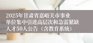 2025年甘肃省嘉峪关市事业单位集中引进高层次和急需紧缺人才50人公告（含教育系统）