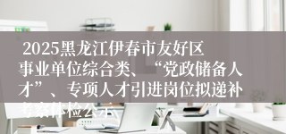  2025黑龙江伊春市友好区事业单位综合类、“党政储备人才”、专项人才引进岗位拟递补考察体检公示