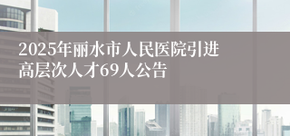 2025年丽水市人民医院引进高层次人才69人公告