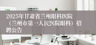 2025年甘肃省兰州眼科医院（兰州市第一人民医院眼科）招聘公告