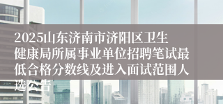 2025山东济南市济阳区卫生健康局所属事业单位招聘笔试最低合格分数线及进入面试范围人选公告