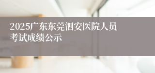 2025广东东莞泗安医院人员考试成绩公示