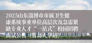 2025山东淄博市市属卫生健康系统事业单位高层次及急需紧缺专业人才“一站式”校园招聘面试公告（青岛大学站）