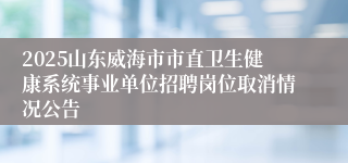 2025山东威海市市直卫生健康系统事业单位招聘岗位取消情况公告