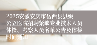 2025安徽安庆市岳西县县级公立医院招聘紧缺专业技术人员体检、考察人员名单公告及体检时间通知