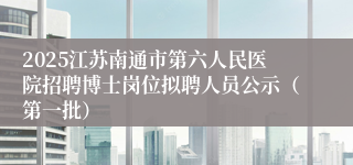 2025江苏南通市第六人民医院招聘博士岗位拟聘人员公示（第一批）