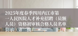 2025年度春季四川内江市第一人民医院人才补充招聘（员额人员）资格初审核合格人员名单公示（第二批）