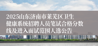 2025山东济南市莱芜区卫生健康系统招聘人员笔试合格分数线及进入面试范围人选公告