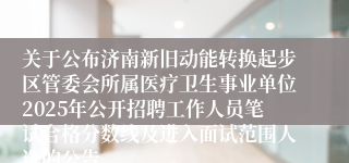 关于公布济南新旧动能转换起步区管委会所属医疗卫生事业单位2025年公开招聘工作人员笔试合格分数线及进入面试范围人选的公告