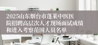 2025山东烟台市蓬莱中医医院招聘高层次人才现场面试成绩和进入考察范围人员名单