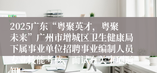 2025广东“粤聚英才，粤聚未来”广州市增城区卫生健康局下属事业单位招聘事业编制人员专业技能考核、面试有关事项通知