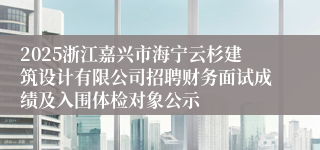 2025浙江嘉兴市海宁云杉建筑设计有限公司招聘财务面试成绩及入围体检对象公示