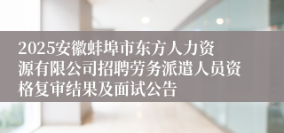 2025安徽蚌埠市东方人力资源有限公司招聘劳务派遣人员资格复审结果及面试公告