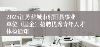2025江苏盐城市射阳县事业单位（国企）招聘优秀青年人才体检通知