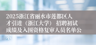 2025浙江省丽水市莲都区人才引进（浙江大学） 招聘初试成绩及入围资格复审人员名单公示