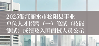 2025浙江丽水市松阳县事业单位人才招聘（一）笔试（技能测试）成绩及入围面试人员公示