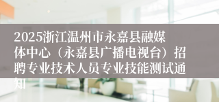 2025浙江温州市永嘉县融媒体中心（永嘉县广播电视台）招聘专业技术人员专业技能测试通知