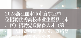 2025浙江丽水市市直事业单位招聘优秀高校毕业生暨县（市、区）招聘党政储备人才（第一批）入围资格复审人员、资格复审、面试有关事项公告