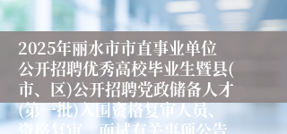 2025年丽水市市直事业单位公开招聘优秀高校毕业生暨县(市、区)公开招聘党政储备人才(第一批)入围资格复审人员、资格复审、面试有关事项公告