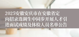 2025安徽安庆市在安徽省定向招录选调生中同步开展人才引进面试成绩及体检人员名单公告