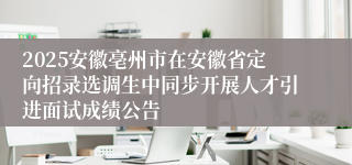 2025安徽亳州市在安徽省定向招录选调生中同步开展人才引进面试成绩公告