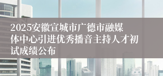 2025安徽宣城市广德市融媒体中心引进优秀播音主持人才初试成绩公布