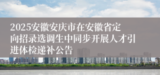 2025安徽安庆市在安徽省定向招录选调生中同步开展人才引进体检递补公告