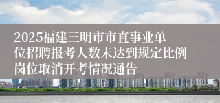 2025福建三明市市直事业单位招聘报考人数未达到规定比例岗位取消开考情况通告