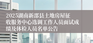 2025湖南新邵县土地房屋征收服务中心选调工作人员面试成绩及体检人员名单公告