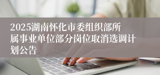2025湖南怀化市委组织部所属事业单位部分岗位取消选调计划公告