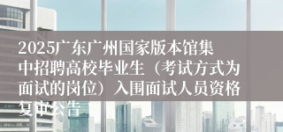 2025广东广州国家版本馆集中招聘高校毕业生（考试方式为面试的岗位）入围面试人员资格复审公告
