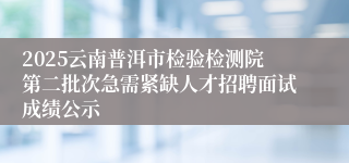 2025云南普洱市检验检测院第二批次急需紧缺人才招聘面试成绩公示