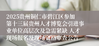 2025贵州铜仁市碧江区参加第十三届贵州人才博览会引进事业单位高层次及急需紧缺 人才现场报名及现场资格审查公告
