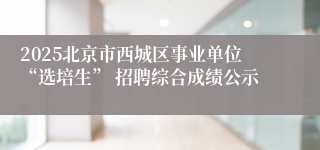 2025北京市西城区事业单位“选培生” 招聘综合成绩公示