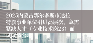 2025内蒙古鄂尔多斯市达拉特旗事业单位引进高层次、急需紧缺人才（专业技术岗23）面试成绩公示