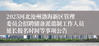 2025河北沧州渤海新区管理委员会招聘储备派遣制工作人员延长报名时间等事项公告