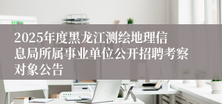 2025年度黑龙江测绘地理信息局所属事业单位公开招聘考察对象公告