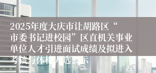 2025年度大庆市让胡路区“市委书记进校园”区直机关事业单位人才引进面试成绩及拟进入考核与体检人选公示