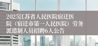 2025江苏省人民医院宿迁医院（宿迁市第一人民医院）劳务派遣制人员招聘6人公告