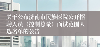 关于公布济南市民族医院公开招聘人员（控制总量）面试范围人选名单的公告