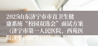 2025山东济宁市市直卫生健康系统“校园双选会”面试方案（济宁市第一人民医院、西苑医院济宁医院等）
