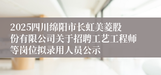 2025四川绵阳市长虹美菱股份有限公司关于招聘工艺工程师等岗位拟录用人员公示