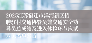 2025江苏宿迁市洋河新区招聘驻村交通协管员兼交通安全劝导员总成绩及进入体检环节应试人员名单公告