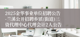 2025金华事业单位招聘公告-兰溪公开招聘乡镇(街道)三资代理中心代理会计2人公告