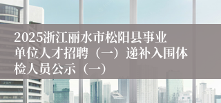 2025浙江丽水市松阳县事业单位人才招聘（一）递补入围体检人员公示（一）