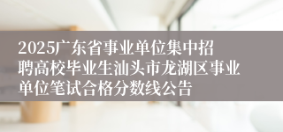 2025广东省事业单位集中招聘高校毕业生汕头市龙湖区事业单位笔试合格分数线公告