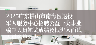 2025广东佛山市南海区退役军人服务中心招聘公益一类事业编制人员笔试成绩及拟进入面试人员名单公告