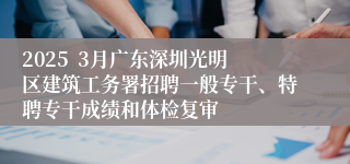 2025  3月广东深圳光明区建筑工务署招聘一般专干、特聘专干成绩和体检复审